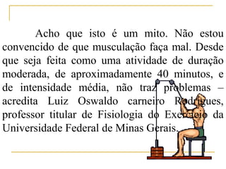Acho que isto é um mito. Não estou
convencido de que musculação faça mal. Desde
que seja feita como uma atividade de duração
moderada, de aproximadamente 40 minutos, e
de intensidade média, não traz problemas –
acredita Luiz Oswaldo carneiro Rodrigues,
professor titular de Fisiologia do Exercício da
Universidade Federal de Minas Gerais.
 