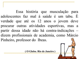 Essa história que musculação para
adolescentes faz mal á saúde é um tabu. È
verdade que até os 12 anos o jovem deve
procurar outras atividades esportivas, mas a
partir dessa idade não há contra-indicações –
dizem profissionais de academia, como Márcio
Pinheiro, professor do Ibeas.

              ( O Globo. Rio de Janeiro )
 