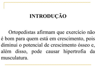 INTRODUÇÃO


   Ortopedistas afirmam que exercício não
é bom para quem está em crescimento, pois
diminui o potencial de crescimento ósseo e,
além disso, pode causar hipertrofia da
musculatura.
 