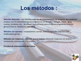 Los métodos :
Métodos Naturales.- son aquellos métodos de entrenamiento de la fuerza, que podemos
emplear con los elementos que encontraremos en las calles, parques, playas, agua,
cuestas, escaleras, etc... Se utilizan normalmente para el acondicionamiento físico en
general (fuerza, resistencia, velocidad).
Métodos con aparatos.- emplearemos cuerdas, balones lastrados (mal llamados
medicinales) gomas...
Métodos con máquinas .- aquellos que se realizan utilizando máquinas con poleas,
resistencias, contrapesos y / o muelles.
Circuitos de entrenamiento de Fuerza.

 