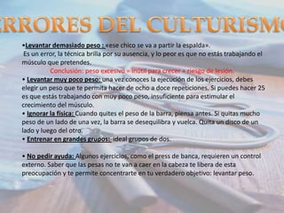 •Levantar demasiado peso : «ese chico se va a partir la espalda».
Es un error, la técnica brilla por su ausencia, y lo peor es que no estás trabajando el
músculo que pretendes.
Conclusión: peso excesivo = inútil para crecer + riesgo de lesión.
• Levantar muy poco peso: una vez conoces la ejecución de los ejercicios, debes
elegir un peso que te permita hacer de ocho a doce repeticiones. Si puedes hacer 25
es que estás trabajando con muy poco peso, insuficiente para estimular el
crecimiento del músculo.
• Ignorar la física: Cuando quites el peso de la barra, piensa antes. Si quitas mucho
peso de un lado de una vez, la barra se desequilibra y vuelca. Quita un disco de un
lado y luego del otro.
• Entrenar en grandes grupos: ideal grupos de dos.
• No pedir ayuda: Algunos ejercicios, como el press de banca, requieren un control
externo. Saber que las pesas no te van a caer en la cabeza te libera de esta
preocupación y te permite concentrarte en tu verdadero objetivo: levantar peso.

 