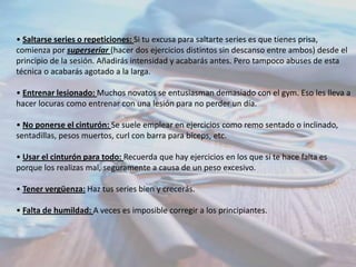 • Saltarse series o repeticiones: Si tu excusa para saltarte series es que tienes prisa,
comienza por superseriar (hacer dos ejercicios distintos sin descanso entre ambos) desde el
principio de la sesión. Añadirás intensidad y acabarás antes. Pero tampoco abuses de esta
técnica o acabarás agotado a la larga.

• Entrenar lesionado: Muchos novatos se entusiasman demasiado con el gym. Eso les lleva a
hacer locuras como entrenar con una lesión para no perder un día.
• No ponerse el cinturón: Se suele emplear en ejercicios como remo sentado o inclinado,
sentadillas, pesos muertos, curl con barra para bíceps, etc.
• Usar el cinturón para todo: Recuerda que hay ejercicios en los que si te hace falta es
porque los realizas mal, seguramente a causa de un peso excesivo.
• Tener vergüenza: Haz tus series bien y crecerás.

• Falta de humildad: A veces es imposible corregir a los principiantes.

 