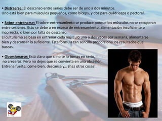 • Distraerse: El descanso entre series debe ser de uno a dos minutos.
Uno está bien para músculos pequeños, como bíceps, y dos para cuádriceps o pectoral.
• Sobre-entrenarse: El sobre-entrenamiento se produce porque los músculos no se recuperan
entre sesiones. Esto se debe a en exceso de entrenamiento, alimentación insuficiente o
incorrecta, o bien por falta de descanso.
El culturismo se basa en entrenar cada músculo una o dos veces por semana, alimentarse
bien y descansar lo suficiente. Esta fórmula tan sencilla proporciona los resultados que
buscas.
• Obsesionarse: Está claro que si no te lo tomas en serio,
no crecerás. Pero no dejes que se convierta en una obsesión.
Entrena fuerte, come bien, descansa y... ¡haz otras cosas! .

 