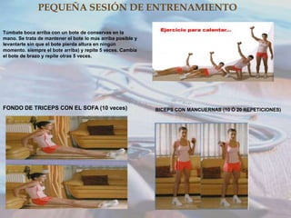 PEQUEÑA SESIÓN DE ENTRENAMIENTO
Túmbate boca arriba con un bote de conservas en la
mano. Se trata de mantener el bote lo más arriba posible y
levantarte sin que el bote pierda altura en ningún
momento. siempre el bote arriba) y repite 5 veces. Cambia
el bote de brazo y repite otras 5 veces.

FONDO DE TRICEPS CON EL SOFA (10 veces)

BICEPS CON MANCUERNAS (10 Ó 20 REPETICIONES)

 