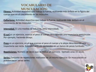 VOCABULARIO DE
MUSCULACIÓN:

Fitness: Actividad deportiva que trabaja la fuerza, realizando más énfasis en la figura del
cuerpo que en el crecimiento de los músculos.
Culturismo: Actividad deportiva que trabaja la fuerza, realizando más énfasis en el
crecimiento de los músculos.
Intensidad: Es una medida de esfuerzo, (Alta intensidad).
El curl es un ejercicio, acercas el peso al cuerpo describiendo una trayectoria semicircular.
Por ejemplo, haciendo bíceps.
Press es un ejercicio, en el que acercas el peso al cuerpo y lo alejas describiendo una
trayectoria casi recta. Ejemplo haciendo pectorales en un banco de pesas tumbado.
Repeticiones: Número de veces que se realiza un ejercicio. Ejemplo unas 15 veces.
Series: Conjunto de repeticiones realizadas de un mismo ejercicio. En musculación se
pueden hacer varias series.

 
