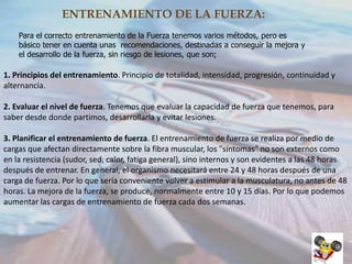 ENTRENAMIENTO DE LA FUERZA:
Para el correcto entrenamiento de la Fuerza tenemos varios métodos, pero es
básico tener en cuenta unas recomendaciones, destinadas a conseguir la mejora y
el desarrollo de la fuerza, sin riesgo de lesiones, que son;

1. Principios del entrenamiento. Principio de totalidad, intensidad, progresión, continuidad y
alternancia.
2. Evaluar el nivel de fuerza. Tenemos que evaluar la capacidad de fuerza que tenemos, para
saber desde donde partimos, desarrollarla y evitar lesiones.
3. Planificar el entrenamiento de fuerza. El entrenamiento de fuerza se realiza por medio de
cargas que afectan directamente sobre la fibra muscular, los "síntomas" no son externos como
en la resistencia (sudor, sed, calor, fatiga general), sino internos y son evidentes a las 48 horas
después de entrenar. En general, el organismo necesitará entre 24 y 48 horas después de una
carga de fuerza. Por lo que sería conveniente volver a estimular a la musculatura, no antes de 48
horas. La mejora de la fuerza, se produce, normalmente entre 10 y 15 días. Por lo que podemos
aumentar las cargas de entrenamiento de fuerza cada dos semanas.

 