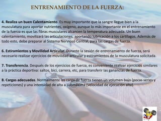 ENTRENAMIENTO DE LA FUERZA:
4. Realiza un buen Calentamiento. Es muy importante que la sangre llegue bien a la
musculatura para aportar nutrientes, oxígeno, aunque lo más importante en el entrenamiento
de la fuerza es que las fibras musculares alcancen la temperatura adecuada. Un buen
calentamiento, movilizará las articulaciones, aportando lubricación a los cartílagos. Además de
todo esto, debe preparar al Sistema Nervioso Central, para las cargas de fuerza.
6. Estiramientos y Movilidad Articular. Durante la sesión de entrenamiento de fuerza, será
necesario realizar ejercicios de movilidad articular y estiramientos de la musculatura solicitada.

7. Transferencia. Después de los ejercicios de fuerza, es conveniente realizar ejercicios similares
a la práctica deportiva: saltos, bici, carrera, etc, para transferir las ganancias de fuerza.
8. Cargas adecuadas. Normalmente las carga de fuerza tienen un volumen bajo (pocas series y
repeticiones) y una intensidad de alta a submáxima (velocidad de ejecución alta).

 