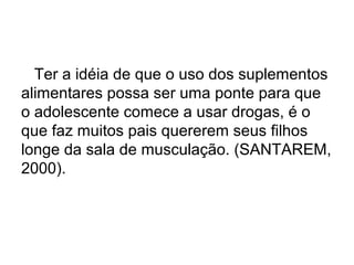 Ter a idéia de que o uso dos suplementos
alimentares possa ser uma ponte para que
o adolescente comece a usar drogas, é o
que faz muitos pais quererem seus filhos
longe da sala de musculação. (SANTAREM,
2000).
 