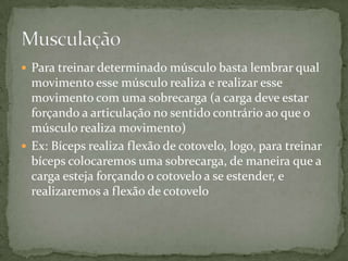  Para treinar determinado músculo basta lembrar qual

movimento esse músculo realiza e realizar esse
movimento com uma sobrecarga (a carga deve estar
forçando a articulação no sentido contrário ao que o
músculo realiza movimento)
 Ex: Bíceps realiza flexão de cotovelo, logo, para treinar
bíceps colocaremos uma sobrecarga, de maneira que a
carga esteja forçando o cotovelo a se estender, e
realizaremos a flexão de cotovelo

 