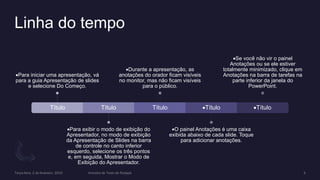 Linha do tempo
Título
Para iniciar uma apresentação, vá
para a guia Apresentação de slides
e selecione Do Começo.
Título
Para exibir o modo de exibição do
Apresentador, no modo de exibição
da Apresentação de Slides na barra
de controle no canto inferior
esquerdo, selecione os três pontos
e, em seguida, Mostrar o Modo de
Exibição do Apresentador.
Título
Durante a apresentação, as
anotações do orador ficam visíveis
no monitor, mas não ficam visíveis
para o público.
Título
O painel Anotações é uma caixa
exibida abaixo de cada slide. Toque
para adicionar anotações.
Título
Se você não vir o painel
Anotações ou se ele estiver
totalmente minimizado, clique em
Anotações na barra de tarefas na
parte inferior da janela do
PowerPoint.
 
