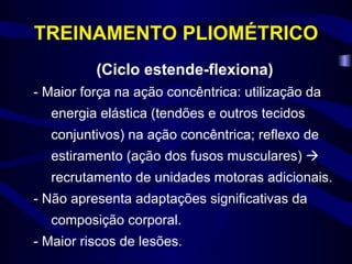 TREINAMENTO PLIOMÉTRICO (Ciclo estende-flexiona) - Maior força na ação concêntrica: utilização da energia elástica (tendões e outros tecidos conjuntivos) na ação concêntrica; reflexo de estiramento (ação dos fusos musculares)    recrutamento de unidades motoras adicionais. - Não apresenta adaptações significativas da composição corporal. - Maior riscos de lesões. 