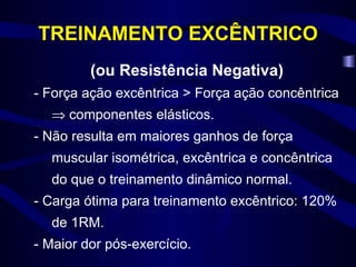 TREINAMENTO EXCÊNTRICO (ou Resistência Negativa) - Força ação excêntrica > Força ação concêntrica    componentes elásticos. - Não resulta em maiores ganhos de força muscular isométrica, excêntrica e concêntrica do que o treinamento dinâmico normal. - Carga ótima para treinamento excêntrico: 120% de 1RM. - Maior dor pós-exercício. 