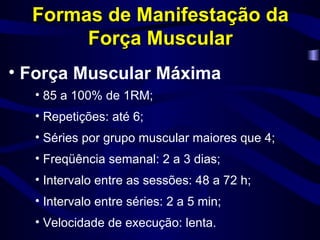 Formas de Manifestação da Força Muscular Força Muscular Máxima 85 a 100% de 1RM; Repetições: até 6; Séries por grupo muscular maiores que 4; Freqüência semanal: 2 a 3 dias; Intervalo entre as sessões: 48 a 72 h; Intervalo entre séries: 2 a 5 min; Velocidade de execução: lenta. 