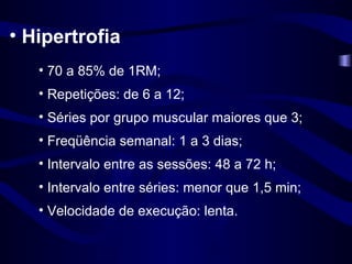 Hipertrofia 70 a 85% de 1RM; Repetições: de 6 a 12; Séries por grupo muscular maiores que 3; Freqüência semanal: 1 a 3 dias; Intervalo entre as sessões: 48 a 72 h; Intervalo entre séries: menor que 1,5 min; Velocidade de execução: lenta. 