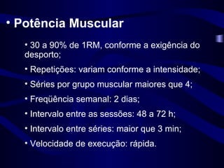Potência Muscular 30 a 90% de 1RM, conforme a exigência do desporto; Repetições: variam conforme a intensidade; Séries por grupo muscular maiores que 4; Freqüência semanal: 2 dias; Intervalo entre as sessões: 48 a 72 h; Intervalo entre séries: maior que 3 min; Velocidade de execução: rápida. 