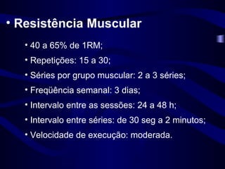 Resistência Muscular 40 a 65% de 1RM; Repetições: 15 a 30; Séries por grupo muscular: 2 a 3 séries; Freqüência semanal: 3 dias; Intervalo entre as sessões: 24 a 48 h; Intervalo entre séries: de 30 seg a 2 minutos; Velocidade de execução: moderada. 