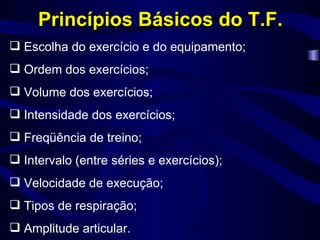 Princípios Básicos do T.F. Escolha do exercício e do equipamento; Ordem dos exercícios; Volume dos exercícios; Intensidade dos exercícios; Freqüência de treino; Intervalo (entre séries e exercícios); Velocidade de execução; Tipos de respiração; Amplitude articular. 