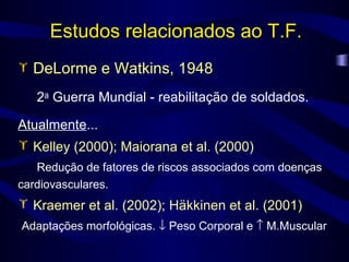 Estudos relacionados ao T.F. DeLorme e Watkins, 1948   2 a  Guerra Mundial - reabilitação de soldados. Atualmente ... Kelley (2000); Maiorana et al. (2000) Redução de fatores de riscos associados com doenças cardiovasculares. Kraemer et al. (2002); Häkkinen et al. (2001) Adaptações morfológicas.    Peso Corporal e    M.Muscular 