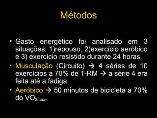M é todos Gasto energético foi analisado em 3 situações: 1)repouso, 2)exercício aeróbico e 3) exercício resistido durante 24 horas. Muscula çã o  (Circuito)    4 séries de 10 exercícios a 70% de 1-RM    a série 4 era feita até a fadiga.  Aer ó bico     50 minutos de bicicleta a 70% do VO 2max . 