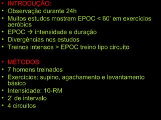 INTRODUÇÃO: Observação durante 24h Muitos estudos mostram EPOC < 60’ em exercícios aeróbios EPOC    intensidade e duração Divergências nos estudos Treinos intensos > EPOC treino tipo circuito MÉTODOS: 7 homens treinados Exercícios: supino, agachamento e levantamento básico Intensidade: 10-RM 2’ de intervalo 4 circuitos 