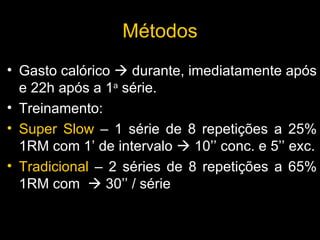 Gasto calórico    durante, imediatamente após e 22h após a 1 a  série. Treinamento:  Super Slow  – 1 série de 8 repetições a 25% 1RM com 1’ de intervalo    10’’ conc. e 5’’ exc. Tradicional  – 2 séries de 8 repetições a 65% 1RM com    30’’ / série M é todos 