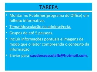TAREFA Montar no Publisher(programa do Office) um folheto informativo.  Tema:Musculação na adolescência. Grupos de até 5 pessoas. Incluir informações pontuais e imagens de modo que o leitor compreenda o contexto da informação. Enviar para  [email_address] . 