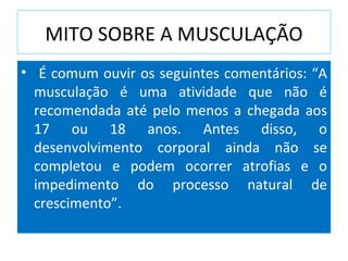 MITO SOBRE A MUSCULAÇÃO É comum ouvir os seguintes comentários: “A musculação é uma atividade que não é recomendada até pelo menos a chegada aos 17 ou 18 anos. Antes disso, o desenvolvimento corporal ainda não se completou e podem ocorrer atrofias e o impedimento do processo natural de crescimento”.  