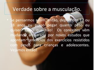 Verdade sobre a musculação. Se pensarmos assim, então, depois dos 17 ou 18 anos eu posso pegar quanto peso eu quiser? Claro que não!  Os conceitos vêm mudando amparado por novos estudos que apontam benefícios dos exercícios resistidos com pesos para crianças e adolescentes. Vejamos então! 