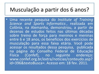 Musculação a partir dos 6 anos? Uma recente pesquisa do  Institute of Training Science and Sports Informatics   , realizada em Colônia, na Alemanha, demonstrou, a partir de dezenas de estudos feitos nas últimas décadas sobre treino de força para meninos e meninas entre 6 e 18 anos, os benefícios dos exercícios de musculação para essa faixa etária. Você pode acessar os resultados dessa pesquisa,  publicada na página do Conselho Federal de Educação Física (Confef), no seguinte endereço: www.confef.org.br/extra/noticias/conteudo.asp?id=396&textoBusca=. Acesso em: 18 fev. 2011.  