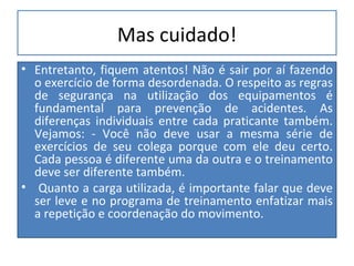 Mas cuidado! Entretanto, fiquem atentos! Não é sair por aí fazendo o exercício de forma desordenada.  O respeito as regras de segurança na utilização dos equipamentos é fundamental para prevenção de acidentes. As diferenças individuais entre cada praticante também. Vejamos: - Você não deve usar a mesma série de exercícios de seu colega porque com ele deu certo. Cada pessoa é diferente uma da outra e o treinamento deve ser diferente também. Quanto a carga utilizada,  é importante falar que deve ser leve e no programa de treinamento enfatizar mais a repetição e coordenação do movimento.  