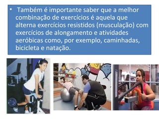 Também é importante saber que a melhor combinação de exercícios é aquela que alterna exercícios resistidos (musculação) com exercícios de alongamento e atividades aeróbicas como, por exemplo, caminhadas, bicicleta e natação. 