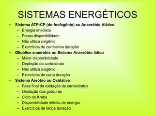 SISTEMAS ENERGÉTICOS
•   Sistema ATP-CP (do fosfagênio) ou Anaeróbio Alático
     – Energia imediata
     – Pouca disponibilidade
     – Não utiliza oxigênio
     – Exercícios de curtíssima duração
•   Glicólise anaeróbia ou Sistema Anaeróbio lático
     – Maior disponibilidade
     – Depleção do carboidrato
     – Não utiliza oxigênio
     – Exercícios de curta duração
•   Sistema Aeróbio ou Oxidativo
     – Fase final da oxidação de carboidratos
     – Oxidação das gorduras
     – Ciclo de Krebs
     – Disponibilidade infinita de energia
     – Exercícios de longa duração
 