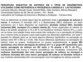 PERCEPÇÃO SUBJETIVA DE ESFORÇO EM 4 TIPOS DE ERGÔMETROS
UTILIZANDO COMO REFERÊNCIA A FREQUÊNCIA CARDÍACA E LACTACIDEMIA
Leonardo Allevato, Marcelo Costa, Danielli Mello, Célio Cordeiro, Márcia Albergaria
Universidade Estácio de Sá, Rio de Janeiro – RJ – Brasil.
Laboratório de Fisiologia do Exercício e Medidas e Avaliação – Campus Akxe

Para se determinar se existe algum tipo de ergômetro onde a percepção de esforço é
menor, 6 mulheres (3 treinadas (MT) e 3 destreinadas (MD)) realizaram um teste
submáximo em 4 tipos diferentes de ergômetro: bicicleta vertical (BV), bicicleta
horizontal (BH), transport (T) e esteira rolante (E). Foram registrados os valores de
Borg e do lactato sangüíneo a 70 e 85 % da freqüência cardíaca máxima (FCmáx) para
ver se havia uma relação linear entre essas três variáveis e se a percepção de esforço
era a mesma entre os grupos e para cada sujeito nos diferentes ergômetros. Um teste T
pareado foi utilizado para ver se havia alguma diferença significativa na percepção de
esforço entre MT e MD (p ≤ 0.05). Não houve diferença significativa na percepção de
esforço entre os grupos. Analisando-se os grupos separadamente, o grupo MD
apresentou uma menor percepção de esforço em T e o grupo MT apresentou uma
menor percepção de esforço em BV tanto a 70 quanto a 85 % da FCmáx.
Individualmente não houve a mesma consistência nos resultados. Concluímos que
mulheres destreinadas têm uma menor percepção de esforço no transport e
mulheres treinadas têm uma menor percepção de esforço na bicicleta vertical e
que mulheres destreinadas têm uma percepção mais homogênea do esforço exercido.
 