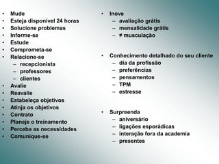 •   Mude                         •   Inove
•   Esteja disponível 24 horas        – avaliação grátis
•   Solucione problemas               – mensalidade grátis
•   Informe-se                        – ≠ musculação
•   Estude
•   Comprometa-se
•   Relacione-se                 •   Conhecimento detalhado do seu cliente
     – recepcionista                  – dia da profissão
     – professores                    – preferências
     – clientes                       – pensamentos
•   Avalie                            – TPM
•   Reavalie                          – estresse
•   Estabeleça objetivos
•   Atinja os objetivos
•   Contrato                     •   Surpreenda
•   Planeje o treinamento             – aniversário
•   Perceba as necessidades           – ligações esporádicas
•   Comunique-se                      – interação fora da academia
                                      – presentes
 