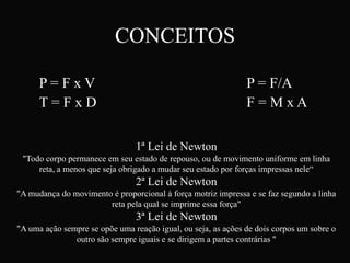 CONCEITOS

      P=FxV                                                    P = F/A
      T=FxD                                                    F=MxA

                                1ª Lei de Newton
 "Todo corpo permanece em seu estado de repouso, ou de movimento uniforme em linha
     reta, a menos que seja obrigado a mudar seu estado por forças impressas nele“
                                2ª Lei de Newton
"A mudança do movimento é proporcional à força motriz impressa e se faz segundo a linha
                       reta pela qual se imprime essa força"
                                3ª Lei de Newton
"A uma ação sempre se opõe uma reação igual, ou seja, as ações de dois corpos um sobre o
               outro são sempre iguais e se dirigem a partes contrárias "
 