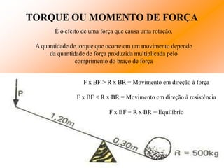 TORQUE OU MOMENTO DE FORÇA
        É o efeito de uma força que causa uma rotação.

 A quantidade de torque que ocorre em um movimento depende
      da quantidade de força produzida multiplicada pelo
                comprimento do braço de força


                   F x BF > R x BR = Movimento em direção à força

                F x BF < R x BR = Movimento em direção à resistência

                             F x BF = R x BR = Equilíbrio
 