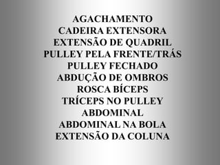AGACHAMENTO
   CADEIRA EXTENSORA
  EXTENSÃO DE QUADRIL
PULLEY PELA FRENTE/TRÁS
     PULLEY FECHADO
   ABDUÇÃO DE OMBROS
       ROSCA BÍCEPS
    TRÍCEPS NO PULLEY
        ABDOMINAL
   ABDOMINAL NA BOLA
  EXTENSÃO DA COLUNA
 