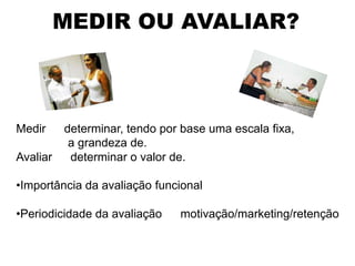 MEDIR OU AVALIAR?



Medir     determinar, tendo por base uma escala fixa,
           a grandeza de.
Avaliar    determinar o valor de.

•Importância da avaliação funcional

•Periodicidade da avaliação    motivação/marketing/retenção
 