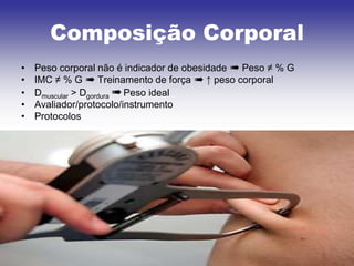 Composição Corporal
•   Peso corporal não é indicador de obesidade ➠ Peso ≠ % G
•   IMC ≠ % G ➠ Treinamento de força ➠ ↑ peso corporal
•   Dmuscular > Dgordura ➠ Peso ideal
•   Avaliador/protocolo/instrumento
•   Protocolos
 