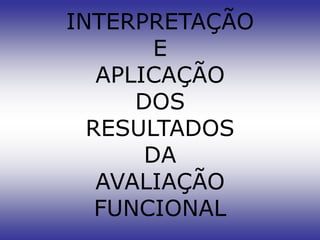 INTERPRETAÇÃO
        E
   APLICAÇÃO
      DOS
  RESULTADOS
       DA
   AVALIAÇÃO
   FUNCIONAL
 