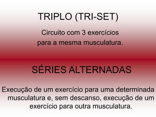 TRIPLO (TRI-SET)
           Circuito com 3 exercícios
          para a mesma musculatura.



        SÉRIES ALTERNADAS
Execução de um exercício para uma determinada
 musculatura e, sem descanso, execução de um
       exercício para outra musculatura.
 