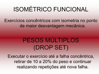 ISOMÉTRICO FUNCIONAL
Exercícios concêntricos com isometria no ponto
        de maior desvantagem mecânica.


         PESOS MÚLTIPLOS
            (DROP SET)
 Executar o exercício até a falha concêntrica,
    retirar de 10 a 20% do peso e continuar
     realizando repetições até nova falha.
 