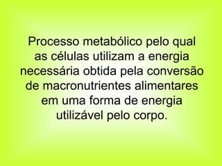 Processo metabólico pelo qual
  as células utilizam a energia
necessária obtida pela conversão
 de macronutrientes alimentares
    em uma forma de energia
      utilizável pelo corpo.
 