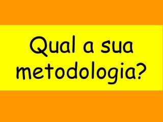 Qual a sua
metodologia?
 