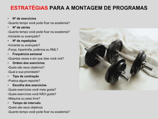 ESTRATÉGIAS PARA A MONTAGEM DE PROGRAMAS
• Nº de exercícios
-Quanto tempo você pode ficar na academia?
• Nº de séries
-Quanto tempo você pode ficar na academia?
-Iniciante ou avançado?
• Nº de repetições
-Iniciante ou avançado?
-Força, hipertrofia, potência ou RML?
• Frequência semanal
-Quantas vezes e em que dias você virá?
• Ordem dos exercícios
-Quais são seus objetivos?
-Qual a sua prioridade?
• Tipo de contração
-Pratica algum esporte?
• Escolha dos exercícios
-Quais exercícios você mais gosta?
-Quais exercícios você NÃO gosta?
-Máquina ou peso livre?
• Tempo de intervalo
-Quais são seus objetivos
-Quanto tempo você pode ficar na academia?
 