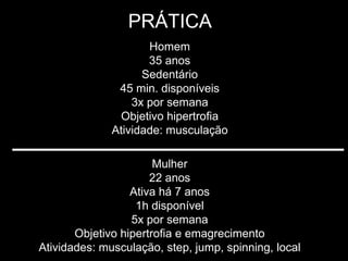 PRÁTICA
                     Homem
                     35 anos
                    Sedentário
               45 min. disponíveis
                  3x por semana
               Objetivo hipertrofia
              Atividade: musculação

                       Mulher
                      22 anos
                  Ativa há 7 anos
                   1h disponível
                  5x por semana
       Objetivo hipertrofia e emagrecimento
Atividades: musculação, step, jump, spinning, local
 