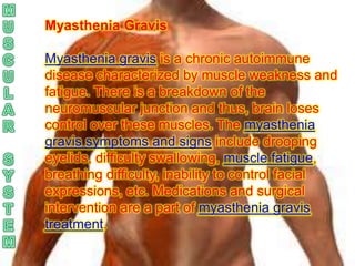 Myasthenia Gravis

Myasthenia gravis is a chronic autoimmune
disease characterized by muscle weakness and
fatigue. There is a breakdown of the
neuromuscular junction and thus, brain loses
control over these muscles. The myasthenia
gravis symptoms and signs include drooping
eyelids, difficulty swallowing, muscle fatigue,
breathing difficulty, inability to control facial
expressions, etc. Medications and surgical
intervention are a part of myasthenia gravis
treatment.
 