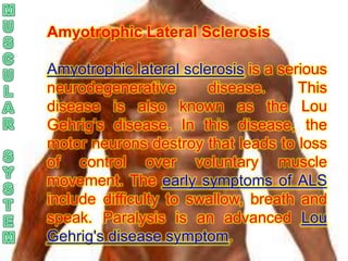 Amyotrophic Lateral Sclerosis

Amyotrophic lateral sclerosis is a serious
neurodegenerative       disease.      This
disease is also known as the Lou
Gehrig's disease. In this disease, the
motor neurons destroy that leads to loss
of control over voluntary muscle
movement. The early symptoms of ALS
include difficulty to swallow, breath and
speak. Paralysis is an advanced Lou
Gehrig's disease symptom.
 