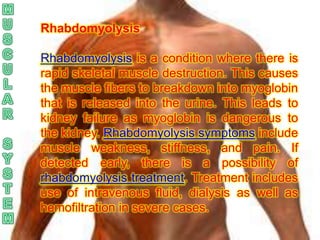 Rhabdomyolysis

Rhabdomyolysis is a condition where there is
rapid skeletal muscle destruction. This causes
the muscle fibers to breakdown into myoglobin
that is released into the urine. This leads to
kidney failure as myoglobin is dangerous to
the kidney. Rhabdomyolysis symptoms include
muscle weakness, stiffness, and pain. If
detected early, there is a possibility of
rhabdomyolysis treatment. Treatment includes
use of intravenous fluid, dialysis as well as
hemofiltration in severe cases.
 