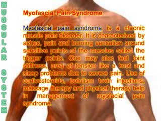Myofascial Pain Syndrome

Myofascial pain syndrome is a chronic
muscle pain disorder. It is characterized by
aches, pain and burning sensation around
sensitive points of the muscles called the
trigger points. One may also feel joint
stiffness, area of tension like a knot and
sleep problems due to severe pain. Use of
corticosteroids, botulism toxin injections,
massage therapy and physical therapy help
in management of myofacial pain
syndrome.
 